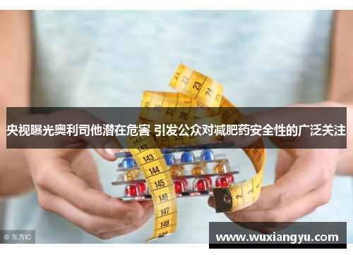 央视曝光奥利司他潜在危害 引发公众对减肥药安全性的广泛关注