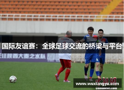 国际友谊赛：全球足球交流的桥梁与平台