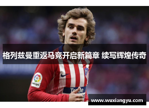 格列兹曼重返马竞开启新篇章 续写辉煌传奇 格列兹曼重返马竞开启新篇章 续写辉煌传奇